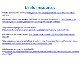 Useful resources
What is collaborative working: http://www.ncvo-vol.org.uk/advice-support/collaborative-
working
Guides on collaborative working (collaboration, mergers, due diligence): http://www.ncvo-
vol.org.uk/advice-support/collaborative-working/information-and-tools
Ways of working together collaboratively
http://knowhownonprofit.org/organisation/collaboration/working-collaboratively
Collaboration for impact report: http://www.thinknpc.org/publications/collaborating-for-
impact/
Why cross sector working is vital in civil society: http://www.guardian.co.uk/voluntary-sector-
network/2012/jan/31/cross-sector-collaboration-civil-society
Collaborative working a practical guide:
http://www.collaborationni.org/sites/default/files/A%20Practical%20Guide%20to%20Collabor
ation_0.pdf
 