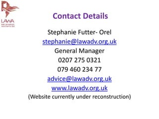 Stephanie Futter- Orel
stephanie@lawadv.org.uk
General Manager
0207 275 0321
079 460 234 77
advice@lawadv.org.uk
www.lawadv.org.uk
(Website currently under reconstruction)
Contact Details
 