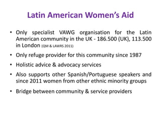 Latin American Women’s Aid
• Only specialist VAWG organisation for the Latin
American community in the UK - 186.500 (UK), 113.500
in London (QM & LAWRS 2011)
• Only refuge provider for this community since 1987
• Holistic advice & advocacy services
• Also supports other Spanish/Portuguese speakers and
since 2011 women from other ethnic minority groups
• Bridge between community & service providers
 