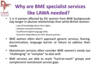• 1 in 4 women affected by DV, women from BME backgrounds
stay longer in abusive relationships than white British women:
- Lack of knowledge about their rights,
- Isolation and discrimination,
- Insufficient English language skills,
- Economic dependency on their abusive partner.
• BME women often don’t approach generic services, fearing:
discrimination, language barrier or failure to address their
needs
• Mainstream services often consider BME women’s needs too
“challenging” or “complex” to deal with
• BME services are able to reach “hard-to-reach” groups and
complement mainstream service gaps
Why are BME specialist services
like LAWA needed?
 