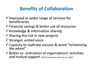 Benefits of Collaboration
Improved or wider range of services for
beneficiaries
Financial savings & better use of resources
Knowledge & information sharing
Sharing the risk in new projects
Stronger, united voice
Capacity to replicate success & avoid “reinventing
the wheel”
Better co -ordination of organisations’ activities
and mutual support (NCVO Collaborative Working Unit 2007)
 