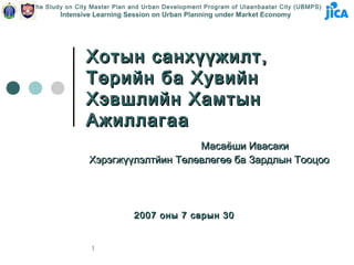 The Study on City Master Plan and Urban Development Program of Ulaanbaatar City (UBMPS)
        Intensive Learning Session on Urban Planning under Market Economy




                Хотын санхүүжилт,
                Төрийн ба Хувийн
                Хэвшлийн Хамтын
                Ажиллагаа
                                     Масаёши Ивасаки
                 Хэрэгжүүлэлтйин Төлөвлөгөө ба Зардлын Тооцоо




                              2007 оны 7 сарын 30


                 1
 