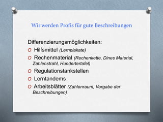 Wir werden Profis für gute Beschreibungen
Differenzierungsmöglichkeiten:
O Hilfsmittel (Lernplakate)
O Rechenmaterial (Rechenkette, Dines Material,
Zahlenstrahl, Hundertertafel)
O Regulationstankstellen
O Lerntandems
O Arbeitsblätter (Zahlenraum, Vorgabe der
Beschreibungen)
 
