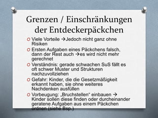 Grenzen / Einschränkungen
der Entdeckerpäckchen
O Viele Vorteile Jedoch nicht ganz ohne
Risiken
O Ersten Aufgaben eines Päckchens falsch,
dann der Rest auch es wird nicht mehr
gerechnet
O Verständnis: gerade schwachen SuS fällt es
oft schwer Muster und Strukturen
nachzuvollziehen
O Gefahr: Kinder, die die Gesetzmäßigkeit
erkannt haben, sie ohne weiteres
Nachdenken ausfüllen
O Vorbeugung: „Bruchstellen“ einbauen 
Kinder sollen diese finden oder durcheinander
geratene Aufgaben aus einem Päckchen
ordnen (siehe Bsp.)
 