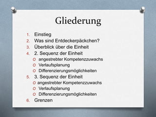 Gliederung
1. Einstieg
2. Was sind Entdeckerpäckchen?
3. Überblick über die Einheit
4. 2. Sequenz der Einheit
O angestrebter Kompetenzzuwachs
O Verlaufsplanung
O Differenzierungsmöglichkeiten
5. 3. Sequenz der Einheit
O angestrebter Kompetenzzuwachs
O Verlaufsplanung
O Differenzierungsmöglichkeiten
6. Grenzen
 