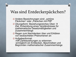 Was sind Entdeckerpäckchen?
O Andere Bezeichnungen sind: „schöne
Päckchen“ oder „Päckchen mit Pfiff“
O Übungsform: Beziehungsreiches Üben 
Ziel: Entwicklung eines Verständnisses für
mathematische Gesetzmäßigkeiten und
Zusammenhänge
O Regen zum Nachdenken über und Erklären
von beobachteten Phänomenen an
O Aufgabenformat:
-hilft Zahlbeziehungen zu erkennen
-ermöglicht ein Entdecken, Beschreiben und
Begründen mathematischer Zusammenhänge
 