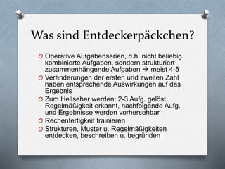 Was sind Entdeckerpäckchen?
O Operative Aufgabenserien, d.h. nicht beliebig
kombinierte Aufgaben, sondern strukturiert
zusammenhängende Aufgaben  meist 4-5
O Veränderungen der ersten und zweiten Zahl
haben entsprechende Auswirkungen auf das
Ergebnis
O Zum Hellseher werden: 2-3 Aufg. gelöst,
Regelmäßigkeit erkannt, nachfolgende Aufg.
und Ergebnisse werden vorhersehbar
O Rechenfertigkeit trainieren
O Strukturen, Muster u. Regelmäßigkeiten
entdecken, beschreiben u. begründen
 