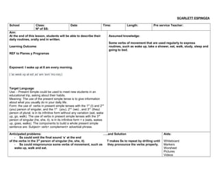 SCARLETT ESPINOZA
School Class:
Nº of SS:
Date: Time: Length: Pre service Teacher:
Aim:
At the end of this lesson, students will be able to describe their
daily routines, orally and in written.
Learning Outcome:
REF to Planes y Programas
Exponent: I wake up at 8 am every morning.
| a we k p ət e t e em evri m n ŋ |ˈ ɪ ɪ ʌ ɪ ˌ ɪˈ ˈ ˈ ɔː ɪ
Target Language:
Use: - Present Simple could be used to meet new students in an
educational trip, asking about their habits.
Meaning: The use of the present simple tense is to give information
about what you usually do in your daily life.
Form: the use of verbs in present simple tenses with the 1st
(I) and 2nd
(you) person of singular, and the 1st
(you), 2nd
(we) , and 3rd
(they)
person of plural, is in its infinitive form without any variation (eat, wake
up, go, walk). The use of verbs in present simple tenses with the 3rd
person of singular (he, she, it), is in its infinitive form + s (eats, wakes
up, goes, walks). The components to build a whole present simple
sentence are: Subject+ verb+ complement+ adverbial phrase.
Assumed knowledge:
Some verbs of movement that are used regularly to express
routines, such as wake up, take a shower, eat, walk, study, sleep and
going to bed.
Anticipated problems: …..and Solution
- Ss could omit the final sound ‘s’ at the end
of the verbs in the 3rd
person of singular (he, she, it). T makes Ss to repeat by drilling until
- Ss could mispronunce some verbs of movement, such as they pronounce the verbs properly.
wake up, walk and eat.
Aids:
Whiteboard
Markers
Worsheet
Pictures
Videos
 