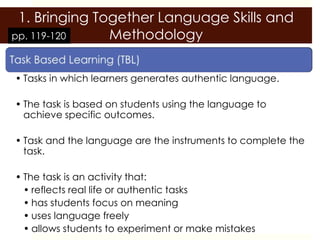 1. Bringing Together Language Skills and
pp. 119-120    Methodology

• Tasks in which learners generates authentic language.

• The task is based on students using the language to
  achieve specific outcomes.

• Task and the language are the instruments to complete the
  task.

• The task is an activity that:
  • reflects real life or authentic tasks
  • has students focus on meaning
  • uses language freely
  • allows students to experiment or make mistakes
 