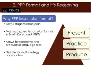 2. PPP Format and it’s Reasoning
pp. 120-122



• Easy 3 staged lesson plan.

• Most accepted lesson plan format
  in South Korea and NSETs           Present
• Allows for receptive and
  productive language skills.        Practice
• Flexible for multi strategy
  approaches.                        Produce
 