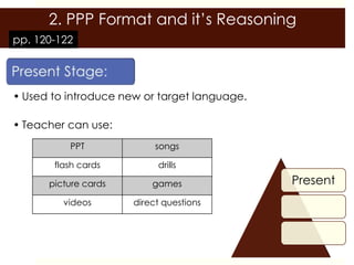 2. PPP Format and it’s Reasoning
pp. 120-122




• Used to introduce new or target language.

• Teacher can use:
          PPT              songs

       flash cards         drills

      picture cards       games               Present
         videos       direct questions
 