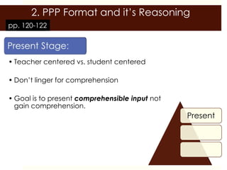 2. PPP Format and it’s Reasoning
pp. 120-122




• Teacher centered vs. student centered

• Don’t linger for comprehension

• Goal is to present comprehensible input not
  gain comprehension.
                                                Present
 