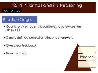 2. PPP Format and it’s Reasoning
pp. 120-122




• Goal is to give students boundaries to safely use the
  language

• Clearly defined correct and incorrect answers

• Give clear feedback

• Time to assess
                                                      Practice
 
