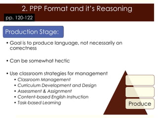 2. PPP Format and it’s Reasoning
pp. 120-122




• Goal is to produce language, not necessarily on
  correctness

• Can be somewhat hectic

• Use classroom strategies for management
   • Classroom Management
   • Curriculum Development and Design
   • Assessment & Assignment
   • Content-based English Instruction
   • Task-based Learning                            Produce
 