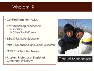 Who am I?

• Certified Teacher – U.S.A

• 7.5yrs teaching experience
      4yrs U.S.
      3.5yrs South Korea

• B.Sc. K-12 Music Education

• MRes- Educational and Social Research

• EPIK/ TaLK Teacher Trainer

• Assistant Professor of English at
  Gimcheon University                     Daniel Moonasar
 