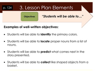 p. 124     3. Lesson Plan Elements
                           “Students will be able to…”


Examples of well-written objectives:

  Students will be able to identify the primary colors.

  Students will be able to locate proper nouns from a list of
  nouns.

  Students will be able to predict what comes next in the
  story presented.

  Students will be able to collect like shaped objects from a
  basket.
 