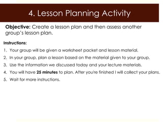 4. Lesson Planning Activity
 Objective: Create a lesson plan and then assess another
 group’s lesson plan.
Instructions:
1. Your group will be given a worksheet packet and lesson material.
2. In your group, plan a lesson based on the material given to your group.
3. Use the information we discussed today and your lecture materials.
4. You will have 25 minutes to plan. After you're finished I will collect your plans.
5. Wait for more instructions.
 