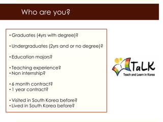 Who are you?


• Graduates (4yrs with degree)?

• Undergraduates (2yrs and or no degree)?

• Education majors?

• Teaching experience?
• Non internship?

• 6 month contract?
• 1 year contract?

• Visited in South Korea before?
• Lived in South Korea before?
 