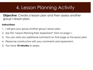4. Lesson Planning Activity
 Objective: Create a lesson plan and then assess another
 group’s lesson plan.
Instructions:
1. I will give your group another group’s lesson plan.
2. Use the “Lesson Planning Peer Assessment” form on page 1.
3. You can write any additional comments on that page or the lesson plan.
4. Please be constructive with your comments and assessment.
5. You have 10 minutes to assess.
 