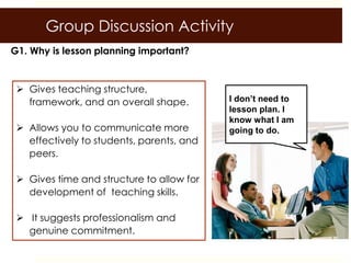 Group Discussion Activity
G1. Why is lesson planning important?


  Gives teaching structure,
   framework, and an overall shape.        I don’t need to
                                           lesson plan. I
                                           know what I am
  Allows you to communicate more          going to do.
   effectively to students, parents, and
   peers.

  Gives time and structure to allow for
   development of teaching skills.

  It suggests professionalism and
   genuine commitment.
 