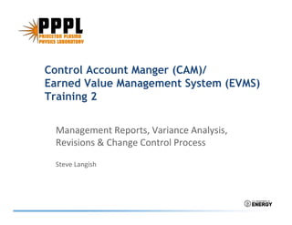 Control Account Manger (CAM)/Control Account Manger (CAM)/
Earned Value Management System (EVMS)
Training 2Training 2
lManagement Reports, Variance Analysis, 
Revisions & Change Control Process
Steve Langish
 