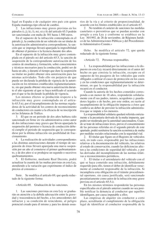 Congreso                                                                            6 de julio de 2005.—Serie A. Núm. 13-13

legal en España o de cualquier otro país con quien                   rios de la vía y al criterio de proporcionalidad, de
España mantenga tipo oficial de cambio.                              acuerdo con los límites establecidos en el artículo 67.
    2. Las infracciones muy graves previstas en los                     2. No tendrán el carácter de sanciones las medidas
párrafos i), j), k), l), m), n) y ñ) del artículo 65.5 podrán        cautelares o preventivas que se puedan acordar con
ser sancionadas con multa de 301 hasta 1.500 euros.                  arreglo a esta Ley y conforme se establece en la
    En el supuesto de la infracción contemplada en el                Ley 30/1992, de 26 de noviembre, de Régimen Jurídi-
párrafo j), la conducción de un vehículo sin ser titular de          co de las Administraciones Públicas y del Procedimien-
la autorización administrativa correspondiente, la san-              to Administrativo Común.»
ción que se imponga llevará aparejada la imposibilidad
de obtener el permiso o la licencia durante dos años.                   Ocho. Se modifica el artículo 72, que queda
    En el supuesto de la infracción muy grave contem-                redactado de la siguiente forma:
plada en el párrafo m) del artículo 65.5, la sanción de
suspensión de la correspondiente autorización de los                    «Artículo 72.    Personas responsables.
centros de enseñanza y formación, sobre conocimientos
y técnicas necesarios para la conducción, podrá ser de                   1. La responsabilidad por las infracciones a lo dis-
                                                                     puesto en esta Ley recaerá directamente en el autor del
hasta un año, y durante el tiempo que dure la suspensión
                                                                     hecho en que consista la infracción, excepto en el
su titular no podrá obtener otra autorización para las
                                                                     supuesto de los pasajeros de los vehículos que estén
mismas actividades. Todo ello sin perjuicio de que
                                                                     obligados a utilizar el casco de protección en los casos
pueda ser declarada la pérdida de vigencia de la autori-
                                                                     y en las condiciones que reglamentariamente se deter-
zación en los términos establecidos reglamentariamen-
                                                                     minan, en que la responsabilidad por la infracción
te, sin que pueda obtener otra nueva autorización duran-             recaerá en el conductor.
te el año siguiente al que se haya notificado el acuerdo                 Cuando la autoría de los hechos cometidos corres-
por el que se ha declarado la pérdida de vigencia.                   ponda a un menor de 18 años, responderán solidaria-
    Los mismos efectos se producirán respecto a la                   mente con él sus padres, tutores, acogedores y guarda-
infracción muy grave contemplada en el artícu-                       dores legales o de hecho, por este orden, en razón al
lo 65.5.n), por el incumplimiento de las normas regula-              incumplimiento de la obligación impuesta a éstos que
doras de la actividad de los centros de reconocimiento               conlleva un deber de prevenir la infracción administra-
de conductores en cuanto a la eficacia de su inscripción             tiva que se impute a los menores.
en las Jefaturas de Tráfico.                                             La responsabilidad solidaria quedará referida estricta-
    3. El que en un periodo de dos años hubiera sido                 mente a la pecuniaria derivada de la multa impuesta, que
sancionado en firme en vía administrativa como autor                 podrá ser moderada por la autoridad sancionadora. Cuan-
de dos infracciones muy graves que lleven aparejada la               do se trate de infracciones leves, previo el consentimiento
suspensión del permiso o licencia de conducción debe-                de las personas referidas en el segundo párrafo de este
rá cumplir el periodo de suspensión que le correspon-                apartado, podrá sustituirse la sanción económica de multa
diese por la última infracción sin posibilidad de frac-              por medidas sociales relacionadas con la seguridad vial.
cionamiento.                                                             2. El titular que figure en el Registro de vehículos
    4. La realización de actividades correspondientes                será, en todo caso, responsable por las infracciones
a las distintas autorizaciones durante el tiempo de sus-             relativas a la documentación del vehículo, las relativas
pensión de éstas llevará aparejada una nueva suspen-                 al estado de conservación, cuando las deficiencias afec-
sión por un año al cometerse el primer quebrantamien-                ten a las condiciones de seguridad del vehículo, y por
to, y de dos años si se produjese un segundo o sucesivos             las derivadas del incumplimiento de las normas relati-
quebrantamientos.                                                    vas a reconocimientos periódicos.
    5. El Gobierno, mediante Real Decreto, podrá                         3. El titular o el arrendatario del vehículo con el
actualizar la cuantía de las multas previstas en esta Ley,           que se haya cometido una infracción, debidamente
atendiendo a la variación que experimente el índice de               requerido para ello, tienen el deber de identificar veraz-
precios al consumo.»                                                 mente al conductor responsable de la infracción. Si
                                                                     incumpliera esta obligación en el trámite procedimen-
   Siete. Se modifica el artículo 69, que queda redac-               tal oportuno, sin causa justificada, será sancionado
tado de la siguiente forma:                                          pecuniariamente como autor de la infracción muy grave
                                                                     prevista en el artículo 65.5.i).
   «Artículo 69.     Graduación de las sanciones.                        En los mismos términos responderán las personas
                                                                     especificadas en el párrafo anterior cuando no sea posi-
   1. Las sanciones previstas en esta Ley se gradua-                 ble notificar la denuncia al conductor que aquellos
rán en atención a la debida adecuación entre la grave-               identifiquen, por causa imputable a ellos.
dad y trascendencia del hecho, a los antecedentes del                    Las empresas de alquiler sin conductor a corto
infractor y su condición de reincidente, al peligro                  plazo, acreditarán el cumplimiento de la obligación
potencial creado para él mismo y para los demás usua-                legal de identificar al conductor responsable de la

                                                                78
 