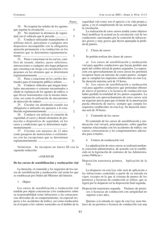 Congreso                                                                                            6 de julio de 2005.—Serie A. Núm. 13-13

                                                                       Puntos        seguridad vial como son el aprecio a la vida propia y
                                                                                     ajena, y en el cumplimiento de las normas que regulan
    19. No respetar las señales de los agentes
                                                                                     la circulaciòn.
que regulan la circulación ..............................                4
                                                                                         La realización de estos cursos tendrá como objetivo
    20. No mantener la distancia de seguri-
                                                                                     final modificar la actitud en la circulación vial de los
dad con el vehículo que le precede .................                     3           conductores sancionados por la comisión de infraccio-
    21. Conducir utilizando manualmente el                                           nes graves y muy graves que lleven aparejada la pérdi-
teléfono móvil, auriculares o cualquier otro                                         da de puntos.
dispositivo incompatible con la obligatoria
atención permanente a la conducción en los                                              2.   Clases de cursos
términos que se determinen reglamentaria-
mente ..............................................................     3              Se podrán realizar dos clases de cursos:
    22. Parar o estacionar en las curvas, cam-
bios de rasante, túneles, pasos inferiores,                                             a) Los cursos de sensibilización y reeducación
intersecciones o cualquier otro lugar peligroso                                      vial para aquellos conductores que hayan perdido una
que constituya un riesgo a la circulación o los                                      parte del crédito inicial de puntos asignados. La supera-
peatones en los términos que se determinen                                           ción con aprovechamiento de estos cursos les permitirá
reglamentariamente ........................................              2           recuperar hasta un máximo de cuatro puntos, siempre
    23. Parar o estacionar en los carriles des-                                      que se cumplan los requisitos establecidos en esta Ley.
tinados para el transporte público urbano ......                         2           Su duración máxima será de 15 horas.
    24. Conducir vehículos que tengan insta-                                            b) Los cursos de sensibilización y reeducación
lados mecanismos o sistemas encaminados a                                            vial para aquellos conductores que pretendan obtener
eludir la vigilancia de los agentes de tráfico, o                                    de nuevo el permiso o la licencia de conducción tras
que lleven instrumentos con la misma inten-                                          haber perdido la totalidad de los puntos asignados. La
ción, así como la utilización de mecanismos                                          superación con aprovechamiento de estos cursos será
de detección de radares ..................................               2           un requisito previo para que el titular de la autorización
    25. Circular sin alumbrado cuando sea                                            pueda obtenerla de nuevo, siempre que cumpla los
obligatorio o utilizarlo sin ajustarse a lo esta-                                    requisitos establecidos en esta Ley. Su duración máxi-
blecido reglamentariamente ...........................                   2           ma será de 30 horas.
    26. Conducir sin utilizar el cinturón de                                            3.   Contenido de los cursos
seguridad, el casco y demás elementos de pro-
tección o dispositivos de seguridad, en los                                             El contenido de los cursos de sensibilización y ree-
casos y condiciones que se determinen regla-                                         ducación vial versará, principalmente, sobre aquellas
mentariamente ................................................           3           materias relacionadas con los accidentes de tráfico, sus
    27. Circular con menores de 12 años                                              causas, consecuencias y los comportamientos adecua-
como pasajeros de motocicletas o ciclomoto-                                          dos para evitarlos.
res con las excepciones que se determinen
reglamentariamente ........................................             2»              4.   Centros de reeducación vial

   Veintisiete. Se incorpora un Anexo III con la                                         La adjudicación de estos cursos se realizará median-
siguiente redacción:                                                                 te concesión administrativa, de acuerdo con lo estable-
                                                                                     cido en la legislación de contratos de las Administra-
                              «ANEXO III                                             ciones Públicas.»
                                                                                     Disposición transitoria primera. Aplicación de la
De los cursos de sensibilización y reeducación vial                                     Ley.
   La duración, el contenido y los requisitos de los cur-                               Lo dispuesto en esta Ley sólo será de aplicación a
sos de sensibilización y reeducación vial serán los que                              las infracciones cometidas a partir de su entrada en
se establezcan por Orden del Ministro del Interior.                                  vigor, excepto en lo que al sistema de puntos de los
                                                                                     permisos y licencias de conducción se refiere, que se
    1.     Objeto                                                                    regirá por lo dispuesto en la disposición final segunda.
   Los cursos de sensibilización y reeducación vial                                  Disposición transitoria segunda. Titulares de permi-
tendrán por objeto concienciar a los conductores sobre                                  sos o licencias de conducción con antigüedad no
su responsabilidad como infractores y las consecuen-                                    superior a tres años.
cias derivadas de su comportamiento, en especial res-
pecto a los accidentes de trafico, así como reeducarlos                                 Quienes a la entrada en vigor de esta Ley sean titu-
en el respeto a los valores esenciales en el ámbito de la                            lares de un permiso o licencia de conducción con una

                                                                                83
 