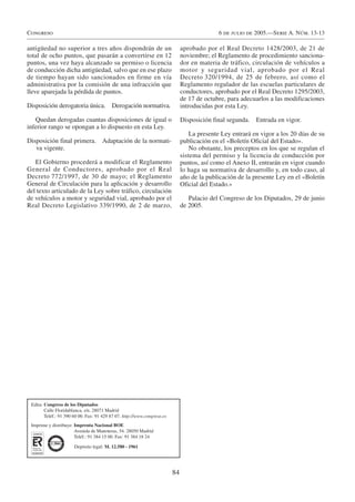 Congreso                                                                                      6 de julio de 2005.—Serie A. Núm. 13-13

antigüedad no superior a tres años dispondrán de un                            aprobado por el Real Decreto 1428/2003, de 21 de
total de ocho puntos, que pasarán a convertirse en 12                          noviembre; el Reglamento de procedimiento sanciona-
puntos, una vez haya alcanzado su permiso o licencia                           dor en materia de tráfico, circulación de vehículos a
de conducción dicha antigüedad, salvo que en ese plazo                         motor y seguridad vial, aprobado por el Real
de tiempo hayan sido sancionados en firme en vía                               Decreto 320/1994, de 25 de febrero, así como el
administrativa por la comisión de una infracción que                           Reglamento regulador de las escuelas particulares de
lleve aparejada la pérdida de puntos.                                          conductores, aprobado por el Real Decreto 1295/2003,
                                                                               de 17 de octubre, para adecuarlos a las modificaciones
Disposición derogatoria única. Derogación normativa.                           introducidas por esta Ley.

   Quedan derogadas cuantas disposiciones de igual o                           Disposición final segunda.   Entrada en vigor.
inferior rango se opongan a lo dispuesto en esta Ley.
                                                                                   La presente Ley entrará en vigor a los 20 días de su
Disposición final primera. Adaptación de la normati-                           publicación en el «Boletín Oficial del Estado».
   va vigente.                                                                     No obstante, los preceptos en los que se regulan el
                                                                               sistema del permiso y la licencia de conducción por
   El Gobierno procederá a modificar el Reglamento                             puntos, así como el Anexo II, entrarán en vigor cuando
General de Conductores, aprobado por el Real                                   lo haga su normativa de desarrollo y, en todo caso, al
Decreto 772/1997, de 30 de mayo; el Reglamento                                 año de la publicación de la presente Ley en el «Boletín
General de Circulación para la aplicación y desarrollo                         Oficial del Estado.»
del texto articulado de la Ley sobre tráfico, circulación
de vehículos a motor y seguridad vial, aprobado por el                            Palacio del Congreso de los Diputados, 29 de junio
Real Decreto Legislativo 339/1990, de 2 de marzo,                              de 2005.




 Edita: Congreso de los Diputados
        Calle Floridablanca, s/n. 28071 Madrid
        Teléf.: 91 390 60 00. Fax: 91 429 87 07. http://www.congreso.es
 Imprime y distribuye: Imprenta Nacional BOE
                       Avenida de Manoteras, 54. 28050 Madrid
                       Teléf.: 91 384 15 00. Fax: 91 384 18 24

                       Depósito legal: M. 12.580 - 1961




                                                                          84
 