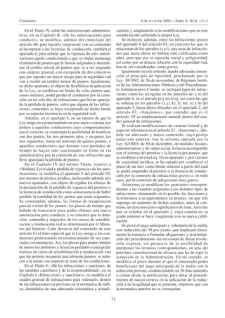Congreso                                                                         6 de julio de 2005.—Serie A. Núm. 13-13

    En el Título IV, sobre las autorizaciones administra-         zándolo y adaptándolo a las modificaciones que en este
tivas, en su Capítulo II, «De las autorizaciones para             sentido ha ido sufriendo la propia Ley.
conducir», se modifica, además del enunciado del                      Se incluyen, además, entre las infracciones graves
artículo 60, para hacerlo congruente con su contenido             del apartado 4 del artículo 65, en concreto las que se
al incorporar a las licencias de conducción, también el           relacionan de los párrafos e) a l), una serie de infraccio-
apartado 4, para señalar que la vigencia de tales autori-         nes que hasta ahora no habían sido calificadas como
zaciones queda condicionada a que su titular mantenga             tales, pero que por su reproche social y peligrosidad,
el número de puntos que le fueron asignados y determi-            así como por su directa relación con la seguridad vial,
nar el crédito inicial de puntos que va a ser asignado            han de ser consideradas como graves.
con carácter general, con excepción de dos colectivos                 Igualmente en este artículo, dando adecuada concre-
que por suponer un mayor riesgo para la seguridad vial            ción al principio de tipicidad, proclamado por la
van a recibir un crédito menor de puntos. Igualmente,             Ley 30/1992, de 26 de noviembre, de Régimen Jurídi-
en dicho apartado, al objeto de flexibilizar la aplicación        co de las Administraciones Públicas y del Procedimien-
de la Ley, se establece un límite de ocho puntos que,             to Administrativo Común, se incluyen tipos de infrac-
como máximo, podrá perder el conductor por la comi-               ciones como las recogidas en los párrafos m) y n) del
sión, en un solo día, de infracciones que llevan apareja-         apartado 4, en el párrafo p) y en el q), así como las que
da la pérdida de puntos, salvo que alguna de las infrac-          se señalan en los párrafos i), j), k), l), m), n) y ñ) del
ciones cometidas se haya exceptuado de dicho límite               apartado 5, hasta ahora ubicadas en el apartado 2, del
por su especial incidencia en la seguridad vial.                  artículo 67, «Sanciones», por entender que es el
    Además, en el apartado 5, en un intento de que la             artículo 65 su emplazamiento natural, dentro del cua-
Ley tenga en cuenta también en este nuevo sistema por             dro general de infracciones.
puntos a aquellos conductores cuyo comportamiento                     Se realizan modificaciones de carácter formal y de
sea el correcto, se contempla la posibilidad de bonificar         especial relevancia en el artículo 67, «Sanciones», dán-
con dos puntos, los tres primeros años, y un punto, los           dole un adecuado y nuevo contenido, cuya prolija
tres siguientes, hasta un máximo de quince puntos, a              redacción anterior, tras la reforma operada por la
aquellos conductores que durante esos períodos de                 Ley 62/2003, de 30 de diciembre, de medidas fiscales,
                                                                  administrativas y de orden social, lo hacía incompatible
tiempo no hayan sido sancionados en firme en vía
                                                                  con el sistema del permiso y la licencia por puntos, que
administrativa por la comisión de una infracción que
                                                                  se establece con esta Ley. En su apartado 1, por razones
lleve aparejada la pérdida de puntos.
                                                                  de seguridad jurídica, se ha optado por establecer el
    En el Capítulo IV del mismo Título, relativo a
                                                                  plazo de un mes como límite mínimo a partir del cual
«Nulidad, Lesividad y pérdida de vigencia» de las auto-
                                                                  se podrá suspender el permiso o la licencia de conduc-
rizaciones, se modifica el apartado 5 del artículo 63,            ción por la comisión de infracciones graves o, en todo
por razones de técnica jurídica, incluyendo además tres           caso, por la comisión de infracciones muy graves.
nuevos apartados, con objeto de regular los efectos de                Asimismo, se modifican los guarismos correspon-
la declaración de la pérdida de vigencia del permiso o            dientes a las cuantías asignadas a los distintos tipos de
la licencia de conducción como consecuencia de haber              infracciones eliminando, en lo posible, las fracciones y
perdido la totalidad de los puntos que tenía asignados.           la referencia a su equivalencia en pesetas, sin que ello
Se contemplan, además, las formas de recuperación                 suponga un aumento de dichas cuantías, antes al con-
parcial o total de los puntos, los plazos de tiempo que           trario, un descenso poco significativo de éstas, salvo las
habrán de transcurrir para poder obtener una nueva                que se señalan en el apartado 2, cuya cuantía en su
autorización para conducir, y se concreta que la dura-            grado mínimo se hace congruente con su nueva califi-
ción, contenido y requisitos de los cursos de sensibili-          cación.
zación y reeducación vial se determinará por el Minis-                Se prevé el pago anticipado y voluntario de la multa,
tro del Interior. Cabe destacar del contenido de este             con reducción del 30 por ciento, que implicará única-
artículo 63 el trato especial que la Ley otorga a los con-        mente la renuncia a formular alegaciones y la termina-
ductores profesionales en reconocimiento de sus espe-             ción del procedimiento sin necesidad de dictar resolu-
ciales circunstancias. Así, los plazos para poder obtener         ción expresa, sin perjuicio de la posibilidad de
de nuevo los permisos y licencias perdidos o para poder           interponer los recursos correspondientes, en aras del
realizar un curso de sensibilización y reeducación vial           principio constitucional de eficacia que ha de regir la
que les permita recuperar parcialmente puntos, se redu-           actuación de la Administración. En tal sentido, se
cen a la mitad con respecto al resto de los conductores.          modifica el plazo durante el que el interesado podrá
    En el Título V, «De las infracciones y sanciones, de          beneficiarse del pago anticipado de la multa con la
las medidas cautelares y de la responsabilidad», en su            reducción prevista, estableciéndolo en 30 días naturales
Capítulo I «Infracciones y sanciones», se modifica el             a contar desde la notificación, para dotar al procedi-
cuadro general de infracciones para ordenarlo, dentro             miento de mayor certeza en la aplicación de la reduc-
de las infracciones ya previstas en la normativa de tráfi-        ción y de la agilidad que se pretende, objetivos que con
co, dotándolas de una adecuada sistemática y actuali-             la normativa anterior no se conseguían.

                                                             71
 