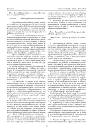 Congreso                                                                        6 de julio de 2005.—Serie A. Núm. 13-13

   Dos. Se modifica el artículo 11, que queda redac-             o madres, tutores o persona mayor de edad autorizada
tado de la siguiente forma:                                      por ellos, utilicen casco homologado y se cumplan las
                                                                 condiciones específicas de seguridad establecidas
   «Artículo 11.   Normas generales de conductores.              reglamentariamente.
                                                                    6. Se prohibe que en los vehículos se instalen
    1. Los conductores deberán estar en todo momen-              mecanismos o sistemas, se lleven instrumentos o se
to en condiciones de controlar sus vehículos. Al aproxi-         acondicionen de forma encaminada a eludir la vigilan-
marse a otros usuarios de la vía, deberán adoptar las            cia de los agentes de tráfico, y que se emitan o hagan
precauciones necesarias para su seguridad, especial-             señales con dicha finalidad.»
mente cuando se trate de niños, ancianos, personas
ciegas o en general personas con discapacidad y con                 Tres. Se modifica el artículo 60, que queda redac-
problemas de movilidad.                                          tado de la siguiente forma:
    2. El conductor de un vehículo está obligado a
mantener su propia libertad de movimientos, el campo                «Artículo 60.     Permisos y licencias de conduc-
necesario de visión y la atención permanente a la con-           ción.
ducción, que garanticen su propia seguridad, la del resto
de ocupantes del vehículo y la de los demás usuarios de              1. La conducción de vehículos a motor y ciclomo-
la vía. A estos efectos, deberá cuidar especialmente de          tores exigirá haber obtenido previamente la preceptiva
mantener la posición adecuada y que la mantengan el              autorización administrativa, que se dirigirá a verificar
resto de los pasajeros, y la adecuada colocación de los          que los conductores tengan los requisitos de capacidad,
objetos o animales transportados para que no haya inter-         conocimientos y habilidad necesarios para la conduc-
ferencias entre el conductor y cualquiera de ellos.              ción del vehículo, de acuerdo con lo que se determine
    3. Queda prohibido conducir utilizando cascos o              reglamentariamente. Se prohibe conducir vehículos a
auriculares conectados a aparatos receptores o repro-            motor y ciclomotores sin estar en posesión de la men-
ductores de sonido, excepto durante la realización de            cionada autorización administrativa.
las pruebas de aptitud en circuito abierto para la obten-            2. La enseñanza de los conocimientos y técnica
ción de permiso de conducción en las condiciones que             necesarios para la conducción, el posterior perfecciona-
se determinen reglamentariamente.                                miento y renovación de conocimientos, así como la cons-
    Se prohibe la utilización durante la conducción de           tatación de las aptitudes psicofísicas de los conductores,
dispositivos de telefonía móvil y cualquier otro medio o         se ejercerán por centros oficiales o privados, que necesi-
sistema de comunicación, excepto cuando el desarrollo            tarán de autorización previa para desarrollar su actividad.
de la comunicación tenga lugar sin emplear las manos                 A los fines de garantizar la seguridad vial, el Gobier-
ni usar cascos, auriculares o instrumentos similares.            no determinará los elementos personales y materiales
    Quedan exentos de dicha prohibición los agentes de           mínimos de los centros de enseñanza y de reconoci-
la autoridad en el ejercicio de las funciones que tengan         miento y las condiciones para su autorización. En parti-
encomendadas.                                                    cular, se regulará reglamentariamente el régimen
    4. Los conductores y ocupantes de los vehículos              docente y de funcionamiento de los centros de enseñan-
están obligados a utilizar el cinturón de seguridad, cas-        za. La titulación y acreditación de los profesores y
cos y demás elementos de protección y dispositivos de            directores se basará en pruebas objetivas que valoren
seguridad en las condiciones y con las excepciones que,          los conocimientos, la aptitud pedagógica y la experien-
en su caso, se determinen reglamentariamente. Los                cia práctica. Las pruebas se convocarán periódicamen-
conductores profesionales cuando presten servicio                te, y la calificación podrá ser objeto de recurso.
público a terceros no se considerarán responsables del               Igualmente, a los fines de garantizar la seguridad
incumplimiento de esta norma por parte de los ocupan-            vial, se regulará reglamentariamente el funcionamiento
tes del vehículo.                                                de los centros de reconocimiento de conductores.
    En todo caso, queda prohibido circular con meno-                 3. Se podrá autorizar la enseñanza no profesional en
res de 12 años situados en los asientos delanteros del           las condiciones que reglamentariamente se determinen.
vehículo, salvo que utilicen dispositivos homologados                4. El permiso y la licencia para conducir podrán
al efecto. Asimismo, queda prohibido circular con niños          tener vigencia limitada en el tiempo, y podrán ser revi-
menores de tres años situados en los asientos traseros           sados en los plazos y condiciones que reglamentaria-
del vehículo, salvo que utilicen para ello un sistema de         mente se determine.
sujeción homologado adaptado a su talla y a su peso con              De igual manera, la vigencia del permiso o la licen-
las excepciones que se establezcan reglamentariamente.           cia de conducción estará condicionada a que su titular
    5. Queda prohibido circular con menores de 12                no haya perdido su asignación total de puntos, que será
años como pasajeros de ciclomotores o motocicletas,              de 12 puntos, con las excepciones siguientes:
con o sin sidecar, por cualquier clase de vía. Excepcio-
nalmente, se permite esta circulación a partir de los               a) Titulares de un permiso o licencia de conduc-
siete años, siempre que los conductores sean los padres          ción con una antigüedad no superior a tres años, salvo

                                                            74
 