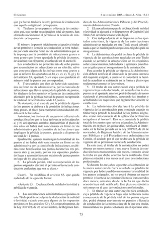 Congreso                                                                            6 de julio de 2005.—Serie A. Núm. 13-13

que ya fueran titulares de otro permiso de conducción                dico de las Administraciones Públicas y del Procedi-
con aquella antigüedad: ocho puntos.                                 miento Administrativo Común.
   b) Titulares de un permiso o licencia de conduc-                      2. El procedimiento para la declaración de nulidad
ción que, tras perder su asignación total de puntos, han             o lesividad se ajustará a lo dispuesto en el Capítulo I del
obtenido nuevamente el permiso o la licencia de con-                 Título VII del mencionado texto legal.
ducción: ocho puntos.                                                    3. Con independencia de lo dispuesto en los apar-
                                                                     tados anteriores, la vigencia de las autorizaciones
    El número de puntos inicialmente asignado al titular             administrativas reguladas en este Título estará subordi-
de un permiso o licencia de conducción se verá reduci-               nada a que se mantengan los requisitos exigidos para su
do por cada sanción firme en vía administrativa que se               otorgamiento.
le imponga por la comisión de infracciones graves o                      4. La Administración podrá declarar la pérdida de
muy graves que lleven aparejada la pérdida de puntos,                vigencia de las autorizaciones reguladas en este Título
de acuerdo con el baremo establecido en el anexo II.                 cuando se acredite la desaparición de los requisitos
    Los conductores no perderán más de ocho puntos                   sobre conocimientos, habilidades o aptitudes psicofísi-
por acumulación de infracciones en un solo día, salvo                cas exigidas para el otorgamiento de la autorización.
que concurra alguna de las infracciones muy graves a                     Para acordar la pérdida de vigencia, la Administra-
que se refieren los apartados a), b), c), d), e), f), g) y h)        ción deberá notificar al interesado la presunta carencia
del artículo 65, apartado 5, en cuyo caso perderán el                del requisito exigido, a quien se le concederá la facul-
número total de puntos que correspondan.                             tad de acreditar su existencia en la forma y plazos que
    5. Transcurridos dos años sin haber sido sanciona-               reglamentariamente se determinen.
dos en firme en vía administrativa, por la comisión de                   5. El titular de una autorización cuya pérdida de
infracciones que lleven aparejada la pérdida de puntos,              vigencia haya sido declarada, de acuerdo con lo dis-
los titulares de los permisos o licencias de conducción              puesto en el apartado anterior, podrá obtenerla de nuevo
afectados por la pérdida parcial de puntos recuperarán               siguiendo el procedimiento, superando las pruebas y
la totalidad del crédito inicial de 12 puntos.                       acreditando los requisitos que reglamentariamente se
    No obstante, en el caso de que la pérdida de alguno              establezcan.
de los puntos se debiera a la comisión de infracciones                   6. La Administración declarará la pérdida de
muy graves, el plazo para recuperar la totalidad del cré-            vigencia de la autorización para conducir cuando su
dito será de tres años.                                              titular haya perdido la totalidad de los puntos asigna-
    Asimismo, los titulares de un permiso o licencia de              dos, como consecuencia de la aplicación del baremo
conducción a los que se hace referencia en los párrafos              recogido en el Anexo II. Una vez constatada la pérdida
a) y b) del apartado anterior, transcurrido el plazo de              total de los puntos que tuviera asignados, la Adminis-
dos años sin haber sido sancionados en firme en vía                  tración, en el plazo de quince días, notificará al intere-
administrativa por la comisión de infracciones que                   sado, en la forma prevista en la Ley 30/1992, de 26 de
impliquen la pérdida de puntos, pasarán a disponer de                noviembre, de Régimen Jurídico de las Administracio-
un total de 12 puntos.                                               nes Públicas y del Procedimiento Administrativo
    Igualmente, quienes mantengan la totalidad de los                Común, el acuerdo por el que se declara la pérdida de
puntos al no haber sido sancionados en firme en vía                  vigencia de su permiso o licencia de conducción.
administrativa por la comisión de infracciones, recibi-                  En este caso, el titular de la autorización no podrá
rán como bonificación dos puntos durante los tres pri-               obtener un nuevo permiso o una nueva licencia de con-
meros años y, un punto, por los tres siguientes, pudien-             ducción hasta transcurridos seis meses, contados desde
do llegar a acumular hasta un máximo de quince puntos                la fecha en que dicho acuerdo fuera notificado. Este
en lugar de los doce iniciales.                                      plazo se reducirá a tres meses en el caso de conductores
    6. La pérdida parcial, total o recuperación de los               profesionales.
puntos asignados afectará al permiso o licencia de con-                  Si durante los tres años siguientes a la obtención de
ducción cualquiera que sea su clase.»                                la nueva autorización fuera acordada su pérdida de
                                                                     vigencia por haber perdido nuevamente la totalidad de
   Cuatro. Se modifica el artículo 63, que queda                     los puntos asignados, no se podrá obtener un nuevo
redactado de la siguiente forma:                                     permiso o licencia de conducción hasta transcurridos
                                                                     doce meses, contados desde la fecha en que dicho
   «Artículo 63. Declaración de nulidad o lesividad y                acuerdo haya sido notificado. Este plazo se reducirá a
pérdida de vigencia.                                                 seis meses en el caso de conductores profesionales.
                                                                         7. El titular de una autorización para conducir,
   1. Las autorizaciones administrativas reguladas en                cuya pérdida de vigencia haya sido declarada como
este Título podrán ser objeto de declaración de nulidad              consecuencia de la pérdida total de los puntos asigna-
o lesividad cuando concurra alguno de los supuestos                  dos, podrá obtener nuevamente un permiso o licencia
previstos en los artículos 62 y 63, respectivamente, de              de conducción de la misma clase de la que era titular,
la Ley 30/1992, de 26 de noviembre, de Régimen Jurí-                 transcurridos los plazos señalados en el apartado ante-

                                                                75
 