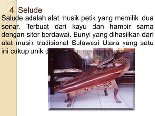 4. Selude
Salude adalah alat musik petik yang memiliki dua
senar. Terbuat dari kayu dan hampir sama
dengan siter berdawai. Bunyi yang dihasilkan dari
alat musik tradisional Sulawesi Utara yang satu
ini cukup unik dan merdu.
 