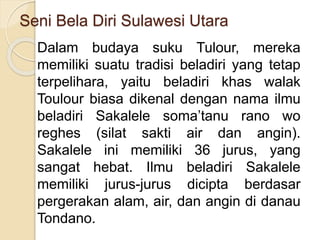 Seni Bela Diri Sulawesi Utara
Dalam budaya suku Tulour, mereka
memiliki suatu tradisi beladiri yang tetap
terpelihara, yaitu beladiri khas walak
Toulour biasa dikenal dengan nama ilmu
beladiri Sakalele soma’tanu rano wo
reghes (silat sakti air dan angin).
Sakalele ini memiliki 36 jurus, yang
sangat hebat. Ilmu beladiri Sakalele
memiliki jurus-jurus dicipta berdasar
pergerakan alam, air, dan angin di danau
Tondano.
 