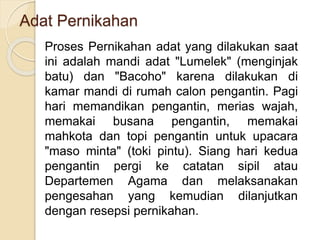 Adat Pernikahan
Proses Pernikahan adat yang dilakukan saat
ini adalah mandi adat "Lumelek" (menginjak
batu) dan "Bacoho" karena dilakukan di
kamar mandi di rumah calon pengantin. Pagi
hari memandikan pengantin, merias wajah,
memakai busana pengantin, memakai
mahkota dan topi pengantin untuk upacara
"maso minta" (toki pintu). Siang hari kedua
pengantin pergi ke catatan sipil atau
Departemen Agama dan melaksanakan
pengesahan yang kemudian dilanjutkan
dengan resepsi pernikahan.
 