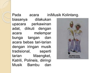 Pada acara ini
biasanya dilakukan
upacara perkawinan
adat, diikuti dengan
acara melempar
bunga tangan dan
acara bebas tari-tarian
dengan iringan musik
tradisional, seperti
tarian Maengket,
Katrili, Polineis, diiringi
Musik Bambu dan
Musik Kolintang.
 
