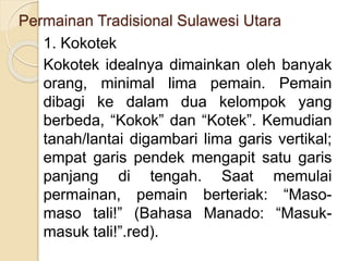 Permainan Tradisional Sulawesi Utara
1. Kokotek
Kokotek idealnya dimainkan oleh banyak
orang, minimal lima pemain. Pemain
dibagi ke dalam dua kelompok yang
berbeda, “Kokok” dan “Kotek”. Kemudian
tanah/lantai digambari lima garis vertikal;
empat garis pendek mengapit satu garis
panjang di tengah. Saat memulai
permainan, pemain berteriak: “Maso-
maso tali!” (Bahasa Manado: “Masuk-
masuk tali!”.red).
 