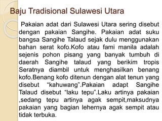 Baju Tradisional Sulawesi Utara
Pakaian adat dari Sulawesi Utara sering disebut
dengan pakaian Sangihe. Pakaian adat suku
bangsa Sangihe Talaud sejak dulu menggunakan
bahan serat kofo.Kofo atau fami manila adalah
sejenis pohon pisang yang banyak tumbuh di
daerah Sangihe talaud yang berikim tropis
Seratnya diambil untuk menghasilkan benang
kofo.Benang kofo ditenun dengan alat tenun yang
disebut “kahuwang”.Pakaian adapt Sangihe
Talaud disebut “laku tepu”.Laku artinya pakaian
,sedang tepu artinya agak sempit,maksudnya
pakaian yang bagian lehernya agak sempit atau
tidak terbuka.
 