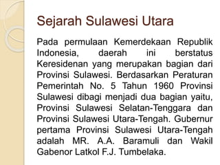 Sejarah Sulawesi Utara
Pada permulaan Kemerdekaan Republik
Indonesia, daerah ini berstatus
Keresidenan yang merupakan bagian dari
Provinsi Sulawesi. Berdasarkan Peraturan
Pemerintah No. 5 Tahun 1960 Provinsi
Sulawesi dibagi menjadi dua bagian yaitu,
Provinsi Sulawesi Selatan-Tenggara dan
Provinsi Sulawesi Utara-Tengah. Gubernur
pertama Provinsi Sulawesi Utara-Tengah
adalah MR. A.A. Baramuli dan Wakil
Gabenor Latkol F.J. Tumbelaka.
 