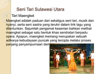 Seni Tari Sulawesi Utara
1. Tari Maengket
Maengket adalah paduan dari sekaligus seni tari, musik dan
nyanyi, serta seni sastra yang terukir dalam lirik lagu yang
dilantunkan. Sejumlah pengamat kesenian bahkan melihat
maengket sebagai satu bentuk khas sendratari berpadu
opera. Apapun, maengket memang merupakan sebuah
adikarya kebudayaan puncak yang tercipta melalui proses
panjang penyempurnaan demi penyempurnaan.
 