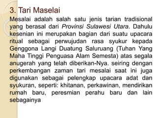 3. Tari Maselai
Mesalai adalah salah satu jenis tarian tradisional
yang berasal dari Provinsi Sulawesi Utara. Dahulu
kesenian ini merupakan bagian dari suatu upacara
ritual sebagai perwujudan rasa syukur kepada
Genggona Langi Duatung Saluruang (Tuhan Yang
Maha Tinggi Penguasa Alam Semesta) atas segala
anugerah yang telah diberikan-Nya. seiring dengan
perkembangan zaman tari mesalai saat ini juga
digunakan sebagai pelengkap upacara adat dan
syukuran, seperti: khitanan, perkawinan, mendirikan
rumah baru, peresmian perahu baru dan lain
sebagainya
 