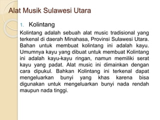 Alat Musik Sulawesi Utara
1. Kolintang
Kolintang adalah sebuah alat music tradisional yang
terkenal di daerah Minahasa, Provinsi Sulawesi Utara.
Bahan untuk membuat kolintang ini adalah kayu.
Umumnya kayu yang dibuat untuk membuat Kolintang
ini adalah kayu-kayu ringan, namun memiliki serat
kayu yang padat. Alat music ini dimainkan dengan
cara dipukul. Bahkan Kolintang ini terkenal dapat
mengeluarkan bunyi yang khas karena bisa
digunakan untuk mengeluarkan bunyi nada rendah
maupun nada tinggi.
 
