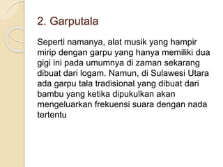 2. Garputala
Seperti namanya, alat musik yang hampir
mirip dengan garpu yang hanya memiliki dua
gigi ini pada umumnya di zaman sekarang
dibuat dari logam. Namun, di Sulawesi Utara
ada garpu tala tradisional yang dibuat dari
bambu yang ketika dipukulkan akan
mengeluarkan frekuensi suara dengan nada
tertentu
 