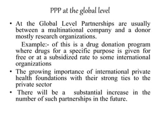 PPP at the global level
• At the Global Level Partnerships are usually
between a multinational company and a donor
mostly research organizations.
Example:- of this is a drug donation program
where drugs for a specific purpose is given for
free or at a subsidized rate to some international
organizations
• The growing importance of international private
health foundations with their strong ties to the
private sector
• There will be a substantial increase in the
number of such partnerships in the future.
 