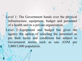 Level 1: The Government hands over the physical
infrastructure, equipment, budget and personnel
of a health unit to a private organization.
Level 2:-Equipment and budget but gives the
agency the option of selecting the personnel as
per their terms and conditions but subject to
Government norms such as one ANM per
5,000/3,000 population.
 