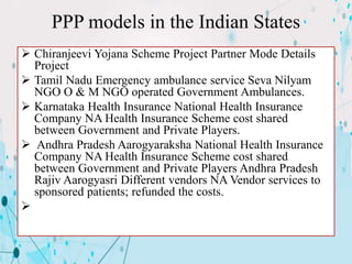PPP models in the Indian States
 Chiranjeevi Yojana Scheme Project Partner Mode Details
Project
 Tamil Nadu Emergency ambulance service Seva Nilyam
NGO O & M NGO operated Government Ambulances.
 Karnataka Health Insurance National Health Insurance
Company NA Health Insurance Scheme cost shared
between Government and Private Players.
 Andhra Pradesh Aarogyaraksha National Health Insurance
Company NA Health Insurance Scheme cost shared
between Government and Private Players Andhra Pradesh
Rajiv Aarogyasri Different vendors NA Vendor services to
sponsored patients; refunded the costs.

 