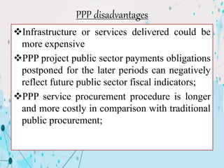PPP disadvantages
Infrastructure or services delivered could be
more expensive
PPP project public sector payments obligations
postponed for the later periods can negatively
reflect future public sector fiscal indicators;
PPP service procurement procedure is longer
and more costly in comparison with traditional
public procurement;
 