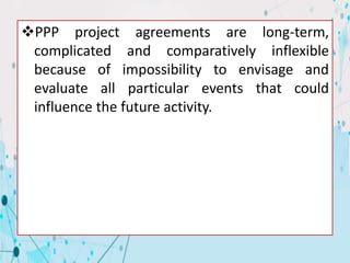 PPP project agreements are long-term,
complicated and comparatively inflexible
because of impossibility to envisage and
evaluate all particular events that could
influence the future activity.
 