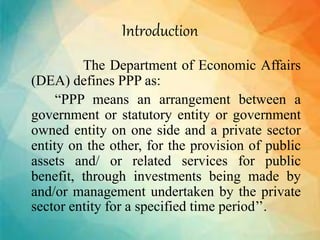 Introduction
The Department of Economic Affairs
(DEA) defines PPP as:
“PPP means an arrangement between a
government or statutory entity or government
owned entity on one side and a private sector
entity on the other, for the provision of public
assets and/ or related services for public
benefit, through investments being made by
and/or management undertaken by the private
sector entity for a specified time period’’.
 