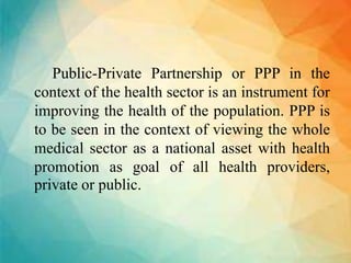 Public-Private Partnership or PPP in the
context of the health sector is an instrument for
improving the health of the population. PPP is
to be seen in the context of viewing the whole
medical sector as a national asset with health
promotion as goal of all health providers,
private or public.
 