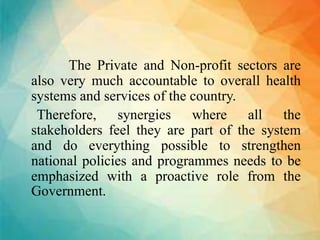 The Private and Non-profit sectors are
also very much accountable to overall health
systems and services of the country.
Therefore, synergies where all the
stakeholders feel they are part of the system
and do everything possible to strengthen
national policies and programmes needs to be
emphasized with a proactive role from the
Government.
 